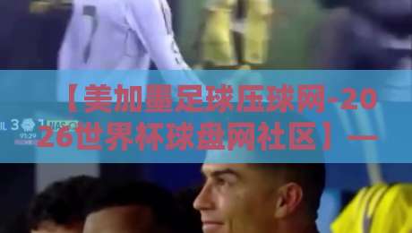 【美加墨足球压球网-2026世界杯球盘网社区】——2026世界杯前瞻与投注指南