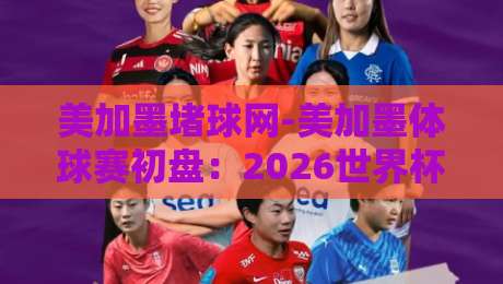 美加墨堵球网-美加墨体球赛初盘：2026世界杯前夕，资深玩家如何看懂盘口门道？