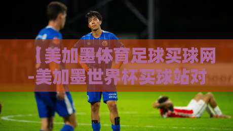 【美加墨体育足球买球网-美加墨世界杯买球站对比】: 2026年实战评测，这5个细节帮你避开坑