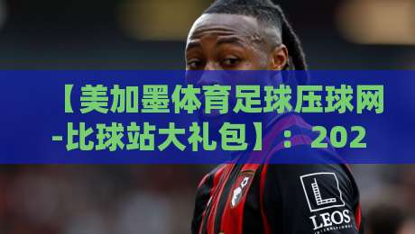 【美加墨体育足球压球网-比球站大礼包】：2026年压球迷必抢的超级福利！