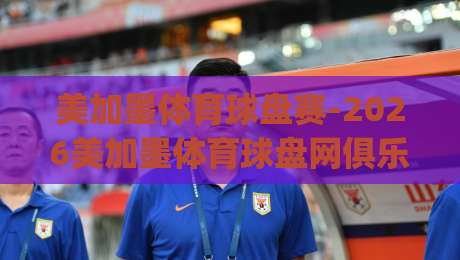 美加墨体育球盘赛-2026美加墨体育球盘网俱乐部：深度解析与观赛指南(美加墨体育球盘赛)