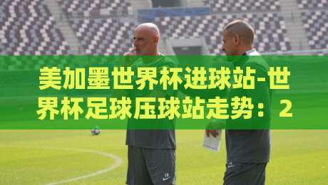 美加墨世界杯进球站-世界杯足球压球站走势：2026年夺冠热门进球能力深度解析