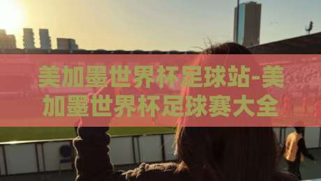 美加墨世界杯足球站-美加墨世界杯足球赛大全：2026年赛事全攻略+观赛秘籍