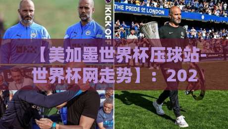 【美加墨世界杯压球站-世界杯网走势】：2026年球迷必藏的实时走势解读手册