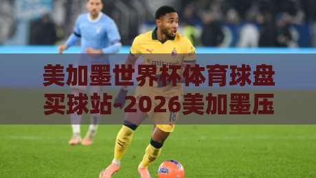 美加墨世界杯体育球盘买球站-2026美加墨压球赛半全场：老球迷的实战心得